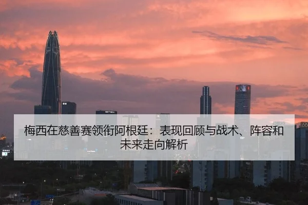 梅西在慈善赛领衔阿根廷：表现回顾与战术、阵容和未来走向解析